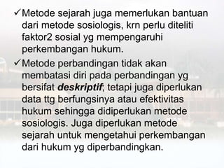 Metode sejarah juga memerlukan bantuan
dari metode sosiologis, krn perlu diteliti
faktor2 sosial yg mempengaruhi
perkembangan hukum.
Metode perbandingan tidak akan
membatasi diri pada perbandingan yg
bersifat deskriptif; tetapi juga diperlukan
data ttg berfungsinya atau efektivitas
hukum sehingga didiperlukan metode
sosiologis. Juga diperlukan metode
sejarah untuk mengetahui perkembangan
dari hukum yg diperbandingkan.
 