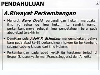 PENDAHULUAN
A.Riwayat Perkembangan
• Menurut Rene David, perbandingan hukum merupakan
ilmu yg setua dg ilmu hukum itu sendiri, namun
perkembangannya sebagai ilmu pengetahuan baru pada
abad-abad terakhir ini.
• Demikian pula Adolf F. Schnitser mengemukakan, bahwa
baru pada abad ke-19 perbandingan hukum itu berkembang
sebagai cabang khusus dari ilmu Hukum.
• Perkembangan pada abad ke-19 itu terutama terjadi di
Eropa (khususnya Jerman,Prancis,Inggeris) dan Amerika.
2
 