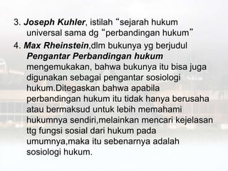 3. Joseph Kuhler, istilah “sejarah hukum
universal sama dg “perbandingan hukum”
4. Max Rheinstein,dlm bukunya yg berjudul
Pengantar Perbandingan hukum
mengemukakan, bahwa bukunya itu bisa juga
digunakan sebagai pengantar sosiologi
hukum.Ditegaskan bahwa apabila
perbandingan hukum itu tidak hanya berusaha
atau bermaksud untuk lebih memahami
hukumnya sendiri,melainkan mencari kejelasan
ttg fungsi sosial dari hukum pada
umumnya,maka itu sebenarnya adalah
sosiologi hukum.
 