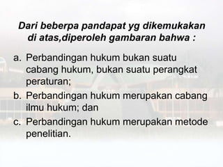 Dari beberpa pandapat yg dikemukakan
di atas,diperoleh gambaran bahwa :
a. Perbandingan hukum bukan suatu
cabang hukum, bukan suatu perangkat
peraturan;
b. Perbandingan hukum merupakan cabang
ilmu hukum; dan
c. Perbandingan hukum merupakan metode
penelitian.
 