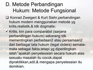 D. Metode Perbandingan
Hukum: Metode Fungsional
 Konrad Zweigert & Kurt Siehr,perbandingan
hukum modern menggunakan metode yg
kritis,realistik,& tdk dogmatis:
 Kritis, krn para comparatist (sarjana
perbandingan hukum) sekarang tdk
mementingkan perbedaan2 atau persamaan2
dari berbagai tata hukum (legal orders) semata-
mata sebagai fakta,tetapi yg dipentingkan
ialah”apakah penyelesaian secara hukum atas
sesuatu masalah itu cocok,dapat
dipraktikkan,adil,& mengapa penyelesaian itu
demikian.
 
