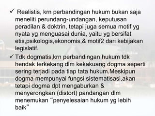  Realistis, krn perbandingan hukum bukan saja
meneliti perundang-undangan, keputusan
peradilan & doktrin, tetapi juga semua motif yg
nyata yg menguasai dunia, yaitu yg bersifat
etis,psikologis,ekonomis,& motif2 dari kebijakan
legislatif.
 Tdk dogmatis,krn perbandingan hukum tdk
hendak terkekang dlm kekakuang dogma seperti
sering terjadi pada tiap tata hukum.Meskipun
dogma mempunyai fungsi sistematisasi,akan
tetapi dogma dpt mengaburkan &
menyerongkan (distort) pandangan dlm
menemukan “penyelesaian hukum yg lebih
baik”
 