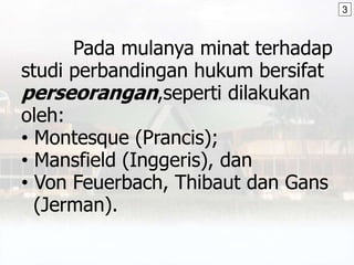 Pada mulanya minat terhadap
studi perbandingan hukum bersifat
perseorangan,seperti dilakukan
oleh:
• Montesque (Prancis);
• Mansfield (Inggeris), dan
• Von Feuerbach, Thibaut dan Gans
(Jerman).
3
 