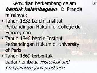 Kemudian berkembang dalam
bentuk kelembagaan . Di Prancis
misalnya :
• Tahun 1832 berdiri Institut
Perbandingan Hukum di College de
France; dan
• Tahun 1846 berdiri Institut
Perbandingan Hukum di University
of Paris.
• Tahun 1869 terbentuk
badan/lembaga Historical and
Comparative juris prudence
5
 