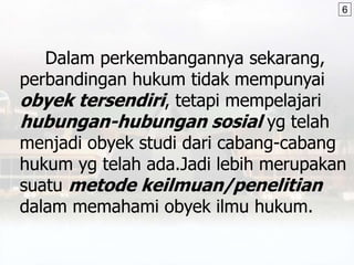 Dalam perkembangannya sekarang,
perbandingan hukum tidak mempunyai
obyek tersendiri, tetapi mempelajari
hubungan-hubungan sosial yg telah
menjadi obyek studi dari cabang-cabang
hukum yg telah ada.Jadi lebih merupakan
suatu metode keilmuan/penelitian
dalam memahami obyek ilmu hukum.
6
 