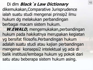 Di dlm Black`s Law Dictionary
dikemukakan,Comparative Jurisprudence
ialah suatu studi mengenai prinsip2 ilmu
hukum dg melakukan perbandingan
berbagai macam sistem hukum.
W.EWALD, mengemukakan,perbandingan
hukum pada hakikatnya merupakan kegiatan
yg bersifat filosofis.Perbandingan hukum
adalah suatu studi atau kajian perbandingan
mengenai konsepsi2 intelektual yg ada di
balik institusi/lembaga hukum yg pokok dari
satu atau beberapa sistem hukum asing.
10
 