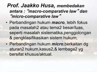 Prof. Jaakko Husa, membedakan
antara : “macro-comparative law” dan
“micro-comparative law”
• Perbandingan hukum macro, lebih fokus
pada masalah2 atau tema2 besar/luas,
seperti masalah sistematika,penggolongan
& pengklasifikasikan sistem hukum;
• Perbandingan hukum micro,berkaitan dg
aturan2 hukum,kasus2,& lembaga2 yg
bersifat khusus/aktual.
 