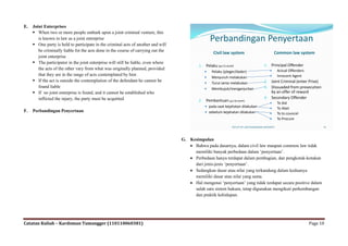 E.   Joint Enterprises
      When two or more people embark upon a joint criminal venture, this
        is known in law as a joint enterprise
      One party is held to participate in the criminal acts of another and will
                                                                                                 Perbandingan Penyertaan
        be criminally liable fot the acts done in the course of carrying out the
                                                                                                   Civil law system                               Common law system
        joint enterprise
      The participator in the joint enterprise will still be liable, even where
                                                                                           1. Pelaku (psl 55 KUHP)                        1. Principal Offender
        the acts of the other vary from what was originally planned, provided                                                                  Actual Offenders
                                                                                                Pelaku (pleger/dader)
        that they are in the range of acts contemplated by him                                                                                 Innocent Agent
                                                                                                Menyuruh melakukan
      If the act is outside the contemplation of the defendant he cannot be                    Turut serta melakukan                    2. Joint Criminal (enter Prise)
        found liable                                                                            Membujuk/menganjurkan                    3. Dissuaded from prosecution
      If no joint enterprise is found, and it cannot be established who                                                                        by an offer of reward
        inflicted the injury, the party must be acquitted                                                                                 4. Secondary Offender
                                                                                           2. Pembantuan (psl 56 KUHP)
                                                                                                                                               To Aid
                                                                                               pada saat kejahatan dilakukan
                                                                                                                                               To Abet
F.   Perbandingan Penyertaan                                                                   sebelum kejahatan dilakukan                    To to councel
                                                                                                                                               To Procure

                                                                                                              FACULTY OF LAW PADJADJARAN UNIVERSITY                           10




                                                                                   G. Kesimpulan
                                                                                       Bahwa pada dasarnya, dalam civil law maupun common law tidak
                                                                                        memiliki banyak perbedaan dalam „penyertaan‟.
                                                                                       Perbedaan hanya terdapat dalam pembagian, dan pengkotak-kotakan
                                                                                        dari jenis-jenis „penyertaan‟.
                                                                                       Sedangkan dasar atau nilai yang terkandung dalam keduanya
                                                                                        memiliki dasar atau nilai yang sama.
                                                                                       Hal mengenai „penyertaan‟ yang tidak terdapat secara positive dalam
                                                                                        salah satu sistem hukum, tetap digunakan mengikuti perkembangan
                                                                                        dan praktik kehidupan.




Catatan Kuliah – Kardoman Tumangger (110110060381)                                                                                                                      Page 10
 