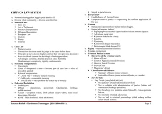 COMMON LAW SYSTEM                                                                    Subjek to jucial review.
                                                                                   Europen law
 Romawi meninggalkan Inggris pada abad ke-15                                        Establishment of Europe Union
 Diverse tribal community→ diverse unwritten law                                    European court of justice → supervising the uniform application of
 Source of law:                                                                       EU law.
  1. Case law                                                                      Custom
  2. Act of Parliament                                                               Hanya punya peranan kecil dalam hukum Inggris.
  3. Statutory Interpretation                                                        Kapan jadi sumber hukum :
  4. Delegated Legislation                                                              Sepanjang bisa diketahui kapan terakhir hukum tersebut dipakai.
  5. European Law                                                                       Ada alasan yang tepat.
  6. Custom                                                                             Kepastian hukum dan clarity.
  7. Equity                                                                             Locality.
  8. Treaties                                                                           Continuity.
                                                                                        Konsistensi dengan msyarakat.
 Case Law                                                                              Bertentangan/tidak dengan UU.
   Primary source                                                                 Equity → fairness (masalah keadilan)
   Comes from decision made by judge in the cases before them                     Treaties (perjanjian).
   Principle of stare decisis (higher court or their own previous decision )      Criminal Justice System
   Ratio decidendi (reason for deciding)→ binding precedent.                        Hierarchy of the criminal courts
      Advantages: certainty, detailed practical rules, flexibility                      House of Lord
      Disadvantages: complexity, rigidity, undemocratic.                                Court of Appeal (criminal Division)
 Statutory Interpretation                                                              Queen‟s Bench Division
   Uncertainty                                                                         Crown Court
   Court of interpreted a state→ become part of case law→ rules of                     Magistrate‟s Court
      precedent applied                                                              Classification of Offences
   Rules of interpretation:                                                                Summary offences (minor crimes)
       Literal rule→ ordinary/ natural meaning                                             Indictable offences (more serious offender, ex: murder)
       Golde rule→ reasonable meaning                                               Jury System
       Miscief rule→ what problem the statute try to remedy                            Lay People (yang boleh jadi juri)
 Delegated Legislation                                                                     Not judiciary (bukan hakim/jaksa/advokat)
   Enabling act                                                                            Not in relation with administration of justice (bukan staf
   Dibuat : departemen, pemerintah lokal/daerah, lembaga                                       administrasi lembaga peradilan)
      publik/nasional.                                                                      Not the clergy (ex: pendeta, ustad, biksu,dll)→bukan pemuka
   Alasan : kecepatan waktu, lebih paham secara teknis, need local                             hukum.
      knowledge, fleksibel.                                                                 Not mentally ill (tidak sakit jiwa).
   Kritik : tidak demikrasi, tidak ada kontrol.                                            Not on bail in criminal proceedings (tidak sedang terlibat
                                                                                                dalam tindak pidana).
Catatan Kuliah – Kardoman Tumangger (110110060381)                                                                                               Page 5
 