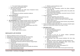  Not criminil (tidak pernah dipidana)                                Mobilitas untuk kesejahteraan sosial.
        Hanya berlaku untuk kejahatan berat                                Perbedaan dengan Civil Law
        Jury under attack (kritik)                                               Civil law dapat membedakan perdata dan pidana sedangkan
             Kekurang mampuan juri (tidak punya kompetensi karena                   sosialis tidak ada.
                tidak punya wawasan hukum).                                       Sosialis tidak punya praktek peradilan pidana dan perdata dan
             Bias                                                                   tidak ada pembagian kekuasaan.
             Manipulation by defender (manipulasi terdakwa).                     Tujuan hukum untuk membangun masyarakat komunis di bawah
             Cost and time.                                                         penguasaan partai komunis.
      Adversarial process :                                                Struktur Pengadilan
             Para pihak mempunyai hak yang sama                                  Tidak menenggunakan sistem adversary.
             Tanya jawab natar pihak.                                            Ada hakim, jaksa, pembela dan dua orang assessors.
             Peran hakim terbatas                                                Purpose (tujuan) : to find the truth rather to protect legal rights.
      Plea Bargaining (kalau mengaku bersalah masuk ke plea bargaining           Equality before the law.
       sistem, tetapi kalau tidak mengaku bersalah masuk ke sistem juri)          Hakim tidak membuat hukuman (partai komunis yang membuat).
             Negotations between prosecutors and defense lawyers                 Defendant as well as prosecutor.
             Active cooperation of the judge (limited)                     Sistem ini kollaps (runtuh) sejak tahun 1991. Uni Soviet menjadi negara-
             Take place in public 2001 (baru dipublikasikan mulai 2001)     negara kecil yang berubah menjadi sistem legal in Europe
             Written record (rekaman tertulis).
             Information for victim/family                                 REFORMATION
             Save time and money.                                            In Criminal Procedure
             Kritik : against interest of justice.                             Hak untuk didampingi pengacara
                                                                                Asas praduga tak bersalah
                                                                                Sidang terbuka
SOCIALIST LAW SYSTEM                                                            Juri terbuka
                                                                                Restriction on the use of wiretap evidance (pembuatan
 Based on traditional western civil law system                                    penyadapan sebagai bukti pengadilan).
 Berkembang di negara Uni Soviet (Russia) dan Eropa Timur                    Pada Substansi Hukum Pidana
 Modifikasi dan menambahkan ideologi Marxist-Leninist                          Mempertajam mana yang termasuk kejahatan dan mana yang
       Mencoba menjatuhkan legelasi/sistem starist.                               tidak.
       Membangun sistem sosialis untuk mencapai komunis.                       Membatasi spesifikasi tindak pidana yang dapat dihukum mati.
       Menghilangkan kekuasaan politik dan dominasi bangsa borjuis.            Memperjelas unsur-unsur pelanggaran dalam hukum pidana
 Ciri-ciri socialist law                                                          (memperjelas kejahatan dalam KUHPnya).
       Pengakuan kepemimpinan partai komunis.                                In General (perubahan pada umumnya)
       Negara pemilik tanah dan usaha atas tanah.                              Menghapuskan hukum rahasia (penyimpanan UU).
       Negara merupakan pemilik dominan atas produksi dan distribusi.          Mempermudah akses peradilan.
       Perencanaan ekonomi nasional.                                           Memperkuat status hakim (tidak di bawah partai komunis lagi).
       Tidak ada kepemilikan pribadi.

Catatan Kuliah – Kardoman Tumangger (110110060381)                                                                                              Page 6
 