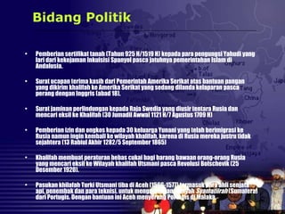 • Pemberian sertifikat tanah (Tahun 925 H/1519 H) kepada para pengungsi Yahudi yang
lari dari kekejaman Inkuisisi Spanyol pasca jatuhnya pemerintahan Islam di
Andalusia.
• Surat ucapan terima kasih dari Pemerintah Amerika Serikat atas bantuan pangan
yang dikirim khalifah ke Amerika Serikat yang sedang dilanda kelaparan pasca
perang dengan Inggris (abad 18).
• Surat jaminan perlindungan kepada Raja Swedia yang diusir tentara Rusia dan
mencari eksil ke Khalifah (30 Jumadil Awwal 1121 H/7 Agustus 1709 H)
• Pemberian izin dan ongkos kepada 30 keluarga Yunani yang telah berimigrasi ke
Rusia namun ingin kembali ke wilayah khalifah, karena di Rusia mereka justru tidak
sejahtera (13 Rabiul Akhir 1282/5 September 1865)
• Khalifah membuat peraturan bebas cukai bagi barang bawaan orang-orang Rusia
yang mencari eksil ke Wilayah khalifah Utsmani pasca Revolusi Bolschevik (25
Desember 1920).
• Pasukan khilafah Turki Utsmani tiba di Aceh (1566-1577) termasuk para ahli senjata
api, penembak dan para teknisi. untuk mengamankan wilayah Syamatiirah (Sumatera)
dari Portugis. Dengan bantuan ini Aceh menyerang Portugis di Malaka.
Bidang Politik
 