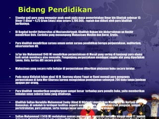 • Standar gaji guru yang mengajar anak-anak pada masa pemerintahan Umar bin Khattab sebesar 15
Dinar (1 dinar = 4,25 Gram Emas) atau setara 5.700.000,- rupiah dan diikuti oleh para khalifah
berikutnya.
• Di Bagdad berdiri Universitas al Mustanshiriyyah, Khalifah Hakam bin Abdurrahman an Nashir
mendirikan Univ. Cordoba yang menampung Mahasiswa Muslim dan Barat. Gratis.
• Para khalifah mendirikan sarana umum untuk sarana pendidikan berupa perpustakaan, auditorium,
observatorium dll.
• Ja’far bin Muhammad (940 M) mendirikan perpustakaan di Mosul yang sering di kunjungi para ulama
baik untuk membaca atau menyalin. Pengunjung perpustakaan mendapat segala alat yang diperlukan
(pena, tinta, kertas dll) secara gratis.
• Mahasiswa yang secara rutin belajar di perpustakaan diberikan pinjaman buku secara teratur.
• Pada masa Khilafah Islam abad 10 M. Seorang ulama Yaqut ar Rumi memuji para pengawas
perpustakaan di kota Mer Khurasa karena mengizinkan peminjaman sebanyak 200 buku tanpa jaminan
apapun per-orang,
• Para khalifah memberikan penghargaan sangat besar terhadap para penulis buku, yaitu memberikan
imbalan emas seberat buku yang ditulisnya.
• Khalifah Sultan Nuruddin Muhammad Zanky (Abad XI Hijriyah) mendirikan Madrasah an Nuriyah di
Damaskus, di sekolah in terdapat fasilitas seperti asrama siswa, perumahan staff pengajar, tempat
peristirahatan, para pelayan, serta ruanga besar untuk nceramah dan diskusi.
• Sultan Muhammad I (1416 M) melakukan sensus pertanahan, registrasi berjalan hingga abad 17, jumlah
Bidang Pendidikan
 
