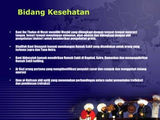 • Bani ibn Thulun di Mesir memiliki Masjid yang dilengkapi dengan tempat-tempat mencuci
tangan, lemari tempat menyimpan minuman, obat-obatan dan dilengkapi dengan ahli
pengobatan (dokter) untuk memberikan pengobatan gratis.
• Khalifah Bani Umayyah banyak membangun Rumah Sakit yang disediakan untuk orang yang
terkena Lepra dan Tuna Netra.
• Bani Abbasyiah banyak mendirikan Rumah Sakit di Bagdad, Kairo, Damaskus dan mempopulerkan
Rumah Sakit keliling.
• Ar Razi orang pertama yang mengidentifikasi penyakit cacar dan campak dan menggeluti bidang
operasi
• Ibnu al-Haitsam ahli optik yang menemukan perbandingan antara sudat pemantulan (refleksi)
dan pembiasan (refraksi)
Bidang Kesehatan
 