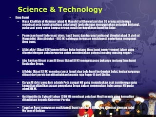 • Ilmu Bumi
– Masa Khalifah al Makmun (abad XI Masehi) al Khawarizmi dan 99 orang asistennya
membuat peta bumi sekaligus peta langit (peta dengan menggunakan petunjuk bintang),
pada saat yang sama bangsa eropa masih berkeyakinan bumi itu datar.
– Pemetaan bumi (informasi alam, hasil bumi, dan barang tambang) dimulai abad IX oleh al
Muqaddisi (Abu Abdulah - 985 M) sehingga tersusun ensiklopedi sederhana mengenai
ilmu bumi.
– Al Astakhri (Abad X M) menerbitkan buku tentang ilmu bumi negeri-negeri Islam yang
disertai dengan peta berwarna untuk membedakan potensi masing-masing negeri.
– Abu Rayhan Biruni atau Al Biruni (Abad XI M) mengekspose bukunya tentang Ilmu bumi
Rusia dan Eropa.
– Al Idrisi (Abad XII M) membuat peta langit dan bola bumi berbentuk bulat, kedua karyanya
dibuat dari perak dan dihadiahkan kepada raja Roger II dari Sisilia.
– Karya Al Idrisi yang lain adalah Peta sungai Nil yang menjelaskan asal sumbernya yang
kemudian dijadikan acuan pengelana Eropa dalam menemukan hulu sungai Nil pada
abad XIX M.
– Quthbuddin As Syirazi (tahun 1290 M) membuat peta laut Mediterania yang kemudian
dihadiakan kepada Gubernur Persia.
– Yaqut ar Rumi menyusun ensiklopedi bumi setebal 6 Jilid yang dikemas dengan judul
Mu’jam al Buldan
Science & Technology
 