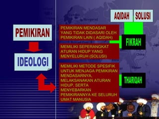 PEMIKIRAN MENDASAR
YANG TIDAK DIDASARI OLEH
PEMIKIRAN LAIN ( AQIDAH)
MEMILIKI SEPERANGKAT
ATURAN HIDUP YANG
MENYELURUH (SOLUSI)
MEMILIKI METODE SPESIFIK
UNTUK MENJAGA PEMIKIRAN
MENDASARNYA,
MELAKSANAKAN ATURAN
HIDUP, SERTA
MENYEBARKAN
PEMIKIRANNYA KE SELURUH
UMAT MANUSIA
 