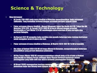 • Ilmu Astronomi
– Al Farabi (796-806) pada masa khalifah al Manshur menerjemahkan buku astronomi
sidhandta. Yang kemudian terkenal dengan astronom pertama sejarah Islam
– Pakar astronom dimasa khalifah : Ahmad Nihawand; Habsi ibn Hasib (831 M); Yahya Ibn Abi
Manshur (870-970). Az Zarqali (1029-1089 M) di barat dikenal dengan arzachel,
Nashiruddin at Tusi (Wafat 1274 M) membangun observatorium di kota maragha atas
perintah Hulaghu.
– An Nayruzi (922 M) pengulas buku euclides dan penulis beberapa buku tentang instrumen
untuk mengukur jarak di udara dan laut.
– Pakar astronom di masa khalifah al Makmun, Al Majriti (1029-1087 M) Ta’dil al kawakib.
– Ibn Jaber al Battani (858-929 M) di-Eropa dikenal Al Batanius, mengembangkan beberapa
penyelidikan yang pernah dilakukan ptolemeus.
– Ali Ibn Yunus (Wafat 1009 M) mempersembahkan sebuah buku al Zij al Kabir al Hakimi
yang disalin ke Bahasa Persia sehingga Umar Khayan berhasil menyusun sistem
penanggalan yang lebih teliti dan akurat daripada penanggalan Gregorian.
– Al Biruni (1048) memaparkan teorinya mengenai rotasi bumi, perhitungan serta
penentuan bujur dan lintang bumi dengan akurasi yang sangat teliti.
Science & Technology
 