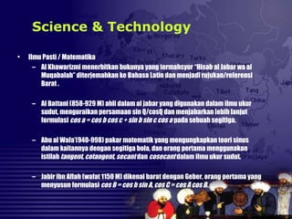 • Ilmu Pasti / Matematika
– Al Khawarizmi menerbitkan bukunya yang termahsyur “Hisab al Jabar wa al
Muqabalah” diterjemahkan ke Bahasa Latin dan menjadi rujukan/referensi
Barat .
– Al Battani (858-929 M) ahli dalam al jabar yang digunakan dalam ilmu ukur
sudut, menguraikan persamaan sin Q/cosQ dan menjabarkan lebih lanjut
formulasi cos a = cos b cos c + sin b sin c cos a pada sebuah segitiga.
– Abu al Wafa’(940-998) pakar matematik yang mengungkapkan teori sinus
dalam kaitannya dengan segitiga bola, dan orang pertama menggunakan
istilah tangent, cotangent, secant dan cosecant dalam ilmu ukur sudut.
– Jabir ibn Aflah (wafat 1150 M) dikenal barat dengan Geber, orang pertama yang
menyusun formulasi cos B = cos b sin A, cos C = cos A cos B.
Science & Technology
 