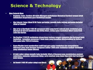 • Ilmu Sejarah Alam
– Baghdad, Cairo, Cordova dll telah dibangun perkebunan (Botanical Garden) tempat untuk
melakukan eksperimen para intelektual muslim.
– Abu Zakaria Yahya (Abad XI M) Pakar pertanian, menulis buku tentang pertanian berjudul
Kitab al Falahah.
– Abu Ja’far al Qurthubi (1165 M) menyusun buku yang berisi seluruh jenis tumbuhan yang
dijumpai di daerah Andalusia dan Afrika Utara, setiap nama tumbuhan diberi nama Arab,
Latin dan Barbar.
– Ibn Baythar (1248 M) melakukan eksperimen tentang rumput-rumputan dan berbagai jenis
tumbuhan , kemudian menyusun 2 buah buku yang kemudian diterjemahkan ke Bahasa
latin pada tahu 1759 di Cremona.
– Kaum Muslim turut memberikan andil bagi para pakar tumbuhan dan menyediakan
informasi yang amat berguna mengenai sekitar 2000 jenis tumbuhan tumbuh-tumbuhan
yang sebelumnya belum dikenal.
– Al Jahir pakar zology menulis buku berjudul Kitab al Hayawan yang menjelaskan anatomi
sederhana, makanan, kebiasaan hidup, serta manfaat yang dapat diperoleh dari berbagai
jenis hewan.
– Ad Damiri (1405 M) pakar zologi asal Mesir.
Science & Technology
 