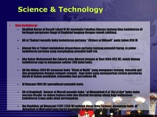 • Ilmu Kedokteran
– Khalifah Harun al Rasyid (abad IX M) membuka Fakultas khusus tentang Ilmu kedokteran di
berbagai perguruan tinggi di Baghdad lengkap dengan rumah sakitnya.
– Ali at Thabari menulis buku kedokteran pertama “Firdaus al Hikmah” pada tahun 850 M.
– Ahmad Ibn at Tabari melakukan eksperimen pertama tentang penyakit kurap, ia pakar
kedokteran pertama yang menyingkap penyakit kulit tsb.
– Abu Bakar Muhammad ibn Zakaria atau dikenal dengan ar Razi (864-932 M), untuk bidang
kedokteran saja ia menyusun sekitar 200 judul buku.
– Ali Ibn Abbas (994 M) menusun buku “Kitab al Malik” yang mengupas tentang masalah gizi
dan pengobatan dengan rempah-rempah . Juga buku yang memaparkan sistem peredaran
darah di dalam pembuluh, kehamilan dan persalinan dll.
– Al Haysam (965 M) spesialisasi penyakit mata.
– Ali al Baghdadi, ‘Ammar al Moseli menulis buku “al Muntakhah fi al ‘Ilaj al Ayn” buku-buku
mereka disalin ke dalam bahasa latin dan dicetak berulang-ulang bagi mahasiswa
kedokteran Eropa pada abad pertengahan.
– Ibn Bayhthar ad Dimasyqi (1197-1258 M) peletak dasar Ilmu Farmasi, menyusun buku Al
Adawiyah al Mufradah yang berisi kumpulan berbagai resep obat-obatan.
Science & Technology
 