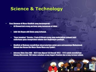 • Para Ilmuwan di Masa Khalifah yang berpengaruh :
– Al Khawarizmi orang pertama yang menyusun al Jabar.
– Jabir bin Hayan ahli Kimia yang terkenal.
– “Saya temukan” (Eureka..!) kata Al Biruni orang yang meletakkan sebuah teori
sederhana guna mengetahui volume dari lingkungan geologis.
– Khalifah al Makmun mendirikan observatorium untuk para astronomnya Muhammad,
Ahmad dan Hasan Bin Musa (Banu Musa asy Syakir).
– Avicena (Ibnu Sina 980 - 1037) dan Algazel (Al Ghazali 1053 – 1111) sudah memikirkan
hitung diferensial, 700 tahun sebelum orang Inggris Newton dan orang Jerman Leibniz.
Science & Technology
 