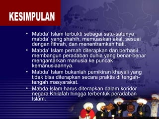 • Mabda’ Islam terbukti sebagai satu-satunya
mabda’ yang shahih, memuaskan akal, sesuai
dengan fithrah, dan menentramkan hati.
• Mabda’ Islam pernah diterapkan dan berhasil
membangun peradaban dunia yang benar-benar
mengantarkan manusia ke puncak
kemanusiaannya.
• Mabda’ Islam bukanlah pemikiran khayali yang
tidak bisa diterapkan secara praktis di tengah-
tengah masyarakat.
• Mabda Islam harus diterapkan dalam koridor
negara Khilafah hingga terbentuk peradaban
Islam.
 