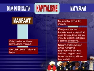 Baik dan buruk diukur
berdasarkan manfaat
Menolak ukuran halal dan
haram
Masyarakat terdiri dari
individu
Kesejahteraan dan
kemakmuran masyarakat
akan terwujud jika setriap
individu diberi kebebasan
sebebas-bebasnya,
Negara adalah wasilah
untuk menjamin
terpenuhinya hak-hak
individu. Negara tidak
boleh mencampuri hak-
hak infdividu.
 