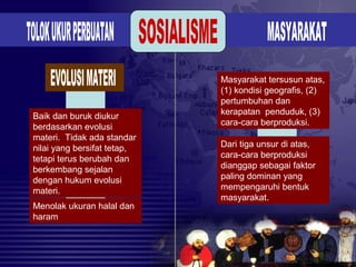 Baik dan buruk diukur
berdasarkan evolusi
materi. Tidak ada standar
nilai yang bersifat tetap,
tetapi terus berubah dan
berkembang sejalan
dengan hukum evolusi
materi.
Menolak ukuran halal dan
haram
Masyarakat tersusun atas,
(1) kondisi geografis, (2)
pertumbuhan dan
kerapatan penduduk, (3)
cara-cara berproduksi.
Dari tiga unsur di atas,
cara-cara berproduksi
dianggap sebagai faktor
paling dominan yang
mempengaruhi bentuk
masyarakat.
 
