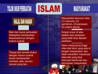 Baik dan buruk perbuatan
ditetapkan berdasarkan
kesesuaiannya dengan
hukum syariat.
Terpuji dan tercela diukur
dengan hukum syariat,
bukan berdasarkan
manfaat, atau ukuran-
ukuran yang lain.
Masyarakat tersusun atas,
(1) manusia, (2)
pemikiran, (3) perasaan,
(4) sistem aturan .
Empat unsur di atas
adalah satu kesatuan
yang tidak bisa dipisah-
pisahkan.
Islam menjunjung tinggi
nilai-nilai luhur yang ada di
tengah masyarakat, dan
tidak mentolerir masuknya
nilai-nilai yang bisa
merusak keluhuran dan
kemulyaan masyarakat.
 