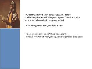 -Dulu semua Yahudi ialah penganut agama Yahudi
-Kini kebanyakan Yahudi menganut agama Yahudi, ada juga
keturunan bukan Yahudi menganut Yahudi
- Nabi paling ramai dari yahudi/Bani Israil

- Falasi umat Islam Semua Yahudi ialah Zionis.
- Tidak semua Yahudi menyokong Zionis/keganasan di Palestin

 