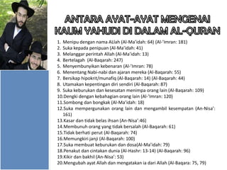 1. Menipu dengan nama ALlah (Al-Ma’idah: 64) (Al-’Imran: 181)
2. Suka kepada penipuan (Al-Ma’idah: 41)
3. Melanggar perintah Allah (Al-Ma’idah: 13)
4. Bertelagah (Al-Baqarah: 247)
5. Menyembunyikan kebenaran (Al-’Imran: 78)
6. Menentang Nabi-nabi dan ajaran mereka (Al-Baqarah: 55)
7. Bersikap hipokrit/munafiq (Al-Baqarah: 14) (Al-Baqarah: 44)
8. Utamakan kepentingan diri sendiri (Al-Baqarah: 87)
9. Suka keburukan dan kesesatan menimpa orang lain (Al-Baqarah: 109)
10.Dengki dengan kebahagian orang lain (Al-’Imran: 120)
11.Sombong dan bongkak (Al-Ma’idah: 18)
12.Suka mempergunakan orang lain dan mengambil kesempatan (An-Nisa’:
161)
13.Kasar dan tidak belas ihsan (An-Nisa’:46)
14.Membunuh orang yang tidak bersalah (Al-Baqarah: 61)
15.Tidak berhati perut (Al-Baqarah: 74)
16.Memungkiri janji (Al-Baqarah: 100)
17.Suka membuat keburukan dan dosa(Al-Ma’idah: 79)
18.Penakut dan cintakan dunia (Al-Hashr: 13-14) (Al-Baqarah: 96)
19.Kikir dan bakhil (An-Nisa’: 53)
20.Mengubah ayat Allah dan mengatakan ia dari Allah (Al-Baqara: 75, 79)

 