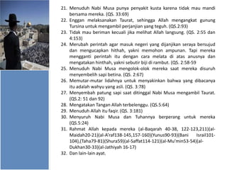 21. Menuduh Nabi Musa punya penyakit kusta karena tidak mau mandi
bersama mereka. (QS. 33:69)
22. Enggan melaksanakan Taurat, sehingga Allah mengangkat gunung
Tursina untuk mengambil perjanjian yang teguh. (QS.2:93)
23. Tidak mau beriman kecuali jika melihat Allah langsung. (QS. 2:55 dan
4:153)
24. Merubah perintah agar masuk negeri yang dijanjikan seraya bersujud
dan mengucapkan hithah, yakni memohon ampunan. Tapi mereka
mengganti perintah itu dengan cara melata di atas anusnya dan
mengatakan hinthah, yakni sebutir biji di rambut. (QS. 2:58-59
25. Menuduh Nabi Musa mengolok-olok mereka saat mereka disuruh
menyembelih sapi betina. (QS. 2:67)
26. Memutar-mutar lidahnya untuk menyakinkan bahwa yang dibacanya
itu adalah wahyu yang asli. (QS. 3:78)
27. Menyembah patung sapi saat ditinggal Nabi Musa mengambil Taurat.
(QS.2: 51 dan 92)
28. Mengatakan Tangan Allah terbelenggu. (QS.5:64)
29. Menuduh Allah itu faqir. (QS. 3:181)
30. Menyuruh Nabi Musa dan Tuhannya berperang untuk mereka
(QS.5:24)
31. Rahmat Allah kepada mereka (al-Baqarah 40-38, 122-123,211)(alMaidah20-21)(al-A’raf138-145,157-160)(Yunus90-93)(Bani
Israil101104),(Taha79-81)(Shura59)(al-Saffat114-121)(al-Mu’min53-54)(alDukhan30-33)(al-Jathiyah 16-17)
32. Dan lain-lain ayat.

 