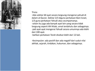 Trivia:
-Ada sekitar 60 ayat secara langsung mengenai yahudi di
dalam al-Quran. Sekitar 2/3 diguna perkataan Bani Israel,
1/3 guna perkataan Yahudi atau seumpamanya.
-selain itu juga ada banyak ayat lain yang secara tidak
langsung seperti Ahl Kitab, umat terdahulu dan sebagainya.
-jadi ayat-ayat mengenai Yahudi secara umumnya ada lebih
dari 100 ayat.
-bahkan perkataan Torah disebut lebih dari 12 kali.

-Kesimpulan: ada positif dan ada negatif dari sudut nilai
akhlak, sejarah, tindakan, hukuman, dan sebagainya.

 