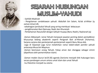- Sahifah Madinah
- Pengislaman cendekiawan yahudi: Abdullah bin Salam, Ka’ab al-Ahbar (q
zaman Umar) dll,
-sebahagian penduduk Yahudi yang sering membuat kekacauan
- pengkhianatan Bani Qainuqa, Nadir dan Khuraizah
- Perkahwinan Rasulullah dengan Safiyah Huyayy (Banu Nadir), Rayhanah (q)
-Zaman Abbasiyah: ramai Yahudi menjawat jawatan penting dalam pentadbiran
khususnya bidang akademik seperti Pengarah Bait al-Hikmah (Yuhanna),
Sarjana-sarjana dan penterjemah-penterjemah seperti Banu Musa dsb.
-Juga di Sepanyol juga turut melahirkan ramai tokoh-tokoh pemikir yahudi
antaranya Musa bin Maymun.
-Zaman keemasan orang Yahudi, hidup aman dan dianggap sebagai zimmi
(dipelihara oleh pemerintahan Islam)

-Zaman moden (kurun ke19-20) agenda Zionisme menjadi titik hubungan baru
secara pandangan umum antara umat Islam dan umat Yahudi
-Isu Palestine menjadi isu utama

 