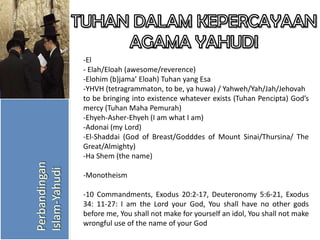 -El
- Elah/Eloah (awesome/reverence)
-Elohim (b)jama’ Eloah) Tuhan yang Esa
-YHVH (tetragrammaton, to be, ya huwa) / Yahweh/Yah/Jah/Jehovah
to be bringing into existence whatever exists (Tuhan Pencipta) God’s
mercy (Tuhan Maha Pemurah)
-Ehyeh-Asher-Ehyeh (I am what I am)
-Adonai (my Lord)
-El-Shaddai (God of Breast/Godddes of Mount Sinai/Thursina/ The
Great/Almighty)
-Ha Shem (the name)
-Monotheism
-10 Commandments, Exodus 20:2-17, Deuteronomy 5:6-21, Exodus
34: 11-27: I am the Lord your God, You shall have no other gods
before me, You shall not make for yourself an idol, You shall not make
wrongful use of the name of your God

 