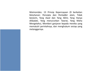 Maimonides: 13 Prinsip Kepercayaan (9 berkaitan
Ketuhanan: Pencipta dan Pentadbir alam, Tidak
berjisim, Yang Awal dan Yang Akhir, Yang Hanya
diibadati, Yang menurunkan Tawrat, Yang Maha
Mengetahui, Memberi ganjaran kepada mereka yang
mematuhi perintahnya, dan menghukum sesiap yang
melanggarnya.

 