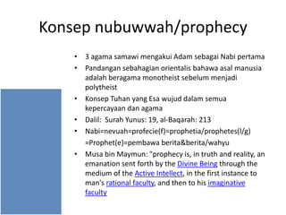 Konsep nubuwwah/prophecy
• 3 agama samawi mengakui Adam sebagai Nabi pertama
• Pandangan sebahagian orientalis bahawa asal manusia
adalah beragama monotheist sebelum menjadi
polytheist
• Konsep Tuhan yang Esa wujud dalam semua
kepercayaan dan agama
• Dalil: Surah Yunus: 19, al-Baqarah: 213
• Nabi=nevuah=profecie(f)=prophetia/prophetes(l/g)
=Prophet(e)=pembawa berita&berita/wahyu
• Musa bin Maymun: "prophecy is, in truth and reality, an
emanation sent forth by the Divine Being through the
medium of the Active Intellect, in the first instance to
man's rational faculty, and then to his imaginative
faculty

 
