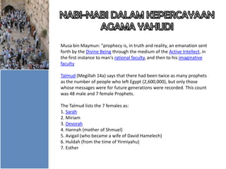 Musa bin Maymun: "prophecy is, in truth and reality, an emanation sent
forth by the Divine Being through the medium of the Active Intellect, in
the first instance to man's rational faculty, and then to his imaginative
faculty
Talmud (Megillah 14a) says that there had been twice as many prophets
as the number of people who left Egypt (2,600,000), but only those
whose messages were for future generations were recorded. This count
was 48 male and 7 female Prophets.
The Talmud lists the 7 females as:
1. Sarah
2. Miriam
3. Devorah
4. Hannah (mother of Shmuel)
5. Avigail (who became a wife of David Hamelech)
6. Huldah (from the time of Yirmiyahu)
7. Esther

 