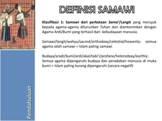Klasifikasi 1: Samawi dari perkataan Sama’/Langit yang merujuk
kepada agama-agama diturunkan Tuhan dan diantonimkan dengan
Agama Ardi/Bumi yang terhasil dari kebudayaan manusia.

Samawi/langit/wahyu/sacred/orthodoxy/celestial/heavenly:
agama ialah samawi = Islam paling samawi

semua

Budaya/aradi/bumi/ardi/akal/tabi’i/profane/heteredoxy/earthly:
Semua agama dipengaruhi budaya dan peradaban manusia di muka
bumi = Islam paling kurang dipengaruhi (secara negatif)

 