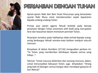 Ajaran-ajaran Nabi dari Bani Israel khususnya yang berasaskan
syariat Nabi Musa amat menekanankan aspek kepatuhan
kepada undang-undang Tuhan
Prinsip asas ajaran agama Yahudi terletak pada konsep
perjanjian dengan Tuhan (covenant with God) yang merupakan
ikrar dan keazaman dalam mematuhi perintah Tuhan.
Perjanjian tersebut pada hakikatnya tidak terhad kepada orangorang berbangsa Yahudi semata-mata bahkan meliputi seluruh
manusia.
Kenyataan di dalam Numbers (27:16) menguatkan perkara ini:
“Ya Tuhan yang memberikan kehidupan kepada semua yang
hidup...”.
Talmud: “Umat manusia dilahirkan dari seorang manusia, Adam,
untuk menunjukkan kekuasan Tuhan. juga dinyatakan: “Orang
yang baik di kalangan semua bangsa akan mendapat ganjaran di
hari Akhirat”.

 