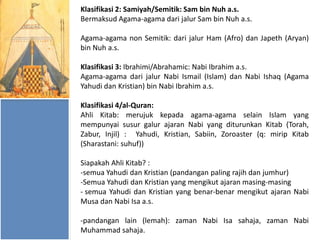 Klasifikasi 2: Samiyah/Semitik: Sam bin Nuh a.s.
Bermaksud Agama-agama dari jalur Sam bin Nuh a.s.
Agama-agama non Semitik: dari jalur Ham (Afro) dan Japeth (Aryan)
bin Nuh a.s.
Klasifikasi 3: Ibrahimi/Abrahamic: Nabi Ibrahim a.s.
Agama-agama dari jalur Nabi Ismail (Islam) dan Nabi Ishaq (Agama
Yahudi dan Kristian) bin Nabi Ibrahim a.s.
Klasifikasi 4/al-Quran:
Ahli Kitab: merujuk kepada agama-agama selain Islam yang
mempunyai susur galur ajaran Nabi yang diturunkan Kitab (Torah,
Zabur, Injil) : Yahudi, Kristian, Sabiin, Zoroaster (q: mirip Kitab
(Sharastani: suhuf))
Siapakah Ahli Kitab? :
-semua Yahudi dan Kristian (pandangan paling rajih dan jumhur)
-Semua Yahudi dan Kristian yang mengikut ajaran masing-masing
- semua Yahudi dan Kristian yang benar-benar mengikut ajaran Nabi
Musa dan Nabi Isa a.s.
-pandangan lain (lemah): zaman Nabi Isa sahaja, zaman Nabi
Muhammad sahaja.

 