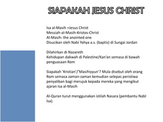 Isa al-Masih =Jesus Christ
Messiah-al-Masih-Kristos-Christ
Al-Masih: the anointed one
Disucikan oleh Nabi Yahya a.s. (baptis) di Sungai Jordan
Dilahirkan di Nazareth
Kehidupan dakwah di Palestine/Kan’an semasa di bawah
penguasaan Rom
Siapakah ‘Kristian’/’Masihiyyun’? Mula disebut oleh orang
Rom semasa zaman-zaman kemudian selepas peristiwa
penyaliban bagi merujuk kepada mereka yang mengikut
ajaran Isa al-Masih

Al-Quran turut menggunakan istilah Nasara (pembantu NabI
Isa).

 