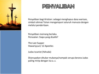 Penyaliban bagi Kristian: sebagai menghapus dosa warisan,
simbol rahmat Tuhan mengampuni seluruh manusia dengan
melalui penderitaan.

Penyaliban memang berlaku
Persoalan: Siapa yang disalib?
The Last Supper
Hawariyyun/ 12 Apostles
Judas Iscariot (Yahuda)

Diserupakan ditukar mukanya/nampak serupa kerana Judas
paling mirip dengan Isa a..s.

 