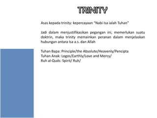 Asas kepada trinity: kepercayaan “Nabi Isa ialah Tuhan”
Jadi dalam menjustifikasikan pegangan ini, memerlukan suatu
doktrin, maka trinity memainkan peranan dalam menjelaskan
hubungan antara Isa a.s. dan Allah
Tuhan Bapa: Principle/the Absolute/Heavenly/Pencipta
Tuhan Anak: Logos/Earthly/Love and Mercy/
Ruh al-Quds: Spirit/ Ruh/

 