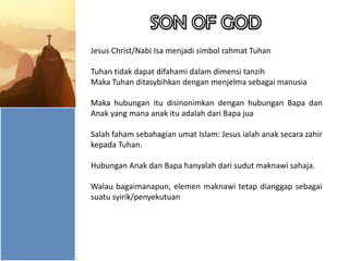 Jesus Christ/Nabi Isa menjadi simbol rahmat Tuhan
Tuhan tidak dapat difahami dalam dimensi tanzih
Maka Tuhan ditasybihkan dengan menjelma sebagai manusia
Maka hubungan itu disinonimkan dengan hubungan Bapa dan
Anak yang mana anak itu adalah dari Bapa jua
Salah faham sebahagian umat Islam: Jesus ialah anak secara zahir
kepada Tuhan.
Hubungan Anak dan Bapa hanyalah dari sudut maknawi sahaja.
Walau bagaimanapun, elemen maknawi tetap dianggap sebagai
suatu syirik/penyekutuan

 