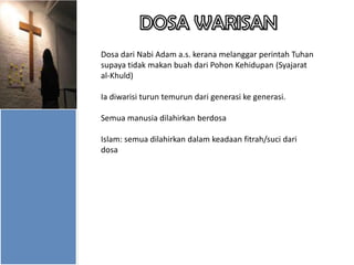 Dosa dari Nabi Adam a.s. kerana melanggar perintah Tuhan
supaya tidak makan buah dari Pohon Kehidupan (Syajarat
al-Khuld)
Ia diwarisi turun temurun dari generasi ke generasi.
Semua manusia dilahirkan berdosa
Islam: semua dilahirkan dalam keadaan fitrah/suci dari
dosa

 
