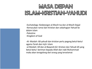 -Eschatology: Kedatangan al-Masih Isa dan al-Masih Dajjal
-Kemasukan ramai dari Kristian dan sebahagian Yahudi ke
dalam Islam
-Palestine
-Kingdom of God
-Al- Maidah: 68 yahudi dan kristian perlu pegang betul-betul
agama Torah dan Injil= Islam
-al-Maidah: 69 dan al-Baqarah:62: Kristian dan Yahudi dll yang
betul-betul beriman kepada Allah dan nabi Muhammad
maka akan terogolong dari orang yang terselamat

 