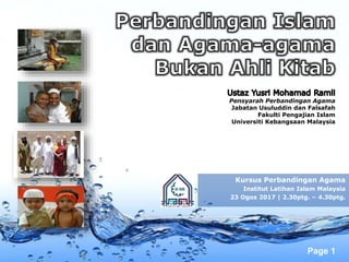 Page 1
Pensyarah Perbandingan Agama
Jabatan Usuluddin dan Falsafah
Fakulti Pengajian Islam
Universiti Kebangsaan Malaysia
Kursus Perbandingan Agama
Institut Latihan Islam Malaysia
23 Ogos 2017 | 2.30ptg. – 4.30ptg.
 