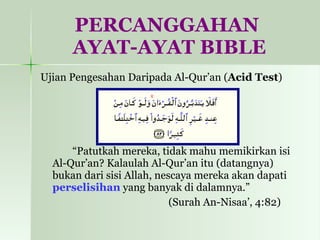 PERCANGGAHAN  AYAT-AYAT BIBLE Ujian Pengesahan Daripada Al-Qur’an ( Acid Test ) “ Patutkah mereka, tidak mahu memikirkan isi Al-Qur’an? Kalaulah Al-Qur’an itu (datangnya) bukan dari sisi Allah, nescaya mereka akan dapati  perselisihan  yang banyak di dalamnya.”  (Surah An-Nisaa’, 4:82) 