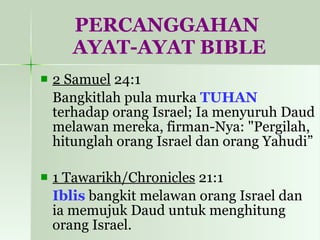 PERCANGGAHAN  AYAT-AYAT BIBLE 2 Samuel  24:1  Bangkitlah pula murka  TUHAN  terhadap orang Israel; Ia menyuruh Daud melawan mereka, firman-Nya: "Pergilah, hitunglah orang Israel dan orang Yahudi”  1 Tawarikh/Chronicles  21:1  Iblis  bangkit melawan orang Israel dan ia memujuk Daud untuk menghitung orang Israel.  