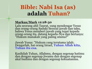 Bible: Nabi Isa (as)  adalah  Tuhan? Markus/Mark  12:28-30   Lalu seorang ahli Taurat, yang mendengar Yesus dan orang-orang Saduki bersoal jawab dan tahu, bahwa Yesus memberi jawab yang tepat kepada orang-orang itu, datang kepada-Nya dan bertanya: "Hukum manakah yang paling utama?" Jawab Yesus: "Hukum yang terutama ialah: Dengarlah, hai orang Israel,  Tuhan Allah kita, Tuhan itu esa . Kasihilah Tuhan, Allahmu, dengan segenap hatimu dan dengan segenap jiwamu dan dengan segenap akal budimu dan dengan segenap kekuatanmu. 
